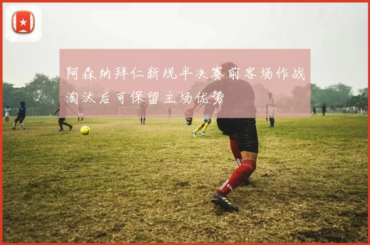 阿森纳拜仁新规半决赛前客场作战淘汰后可保留主场优势