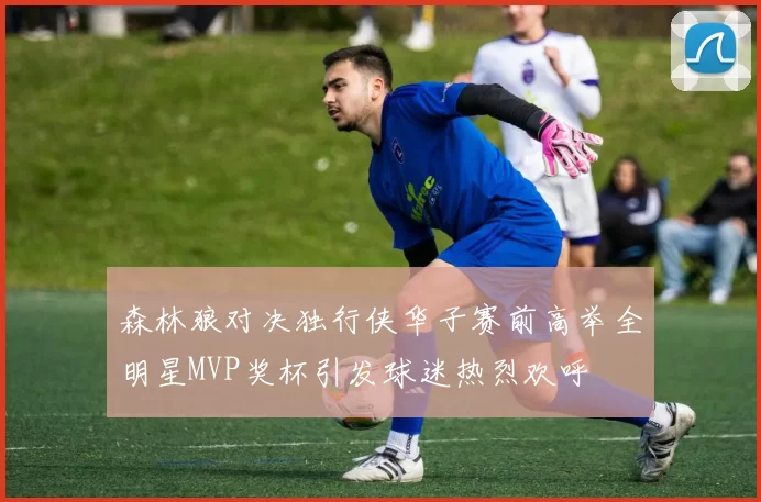 森林狼对决独行侠华子赛前高举全明星MVP奖杯引发球迷热烈欢呼