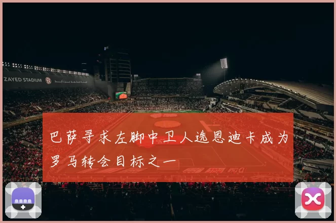 巴萨寻求左脚中卫人选恩迪卡成为罗马转会目标之一