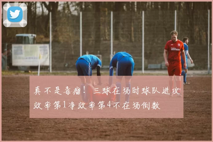 真不是毒瘤！三球在场时球队进攻效率第1净效率第4不在场倒数