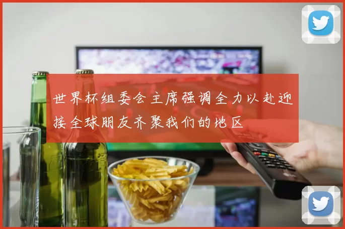 世界杯组委会主席强调全力以赴迎接全球朋友齐聚我们的地区