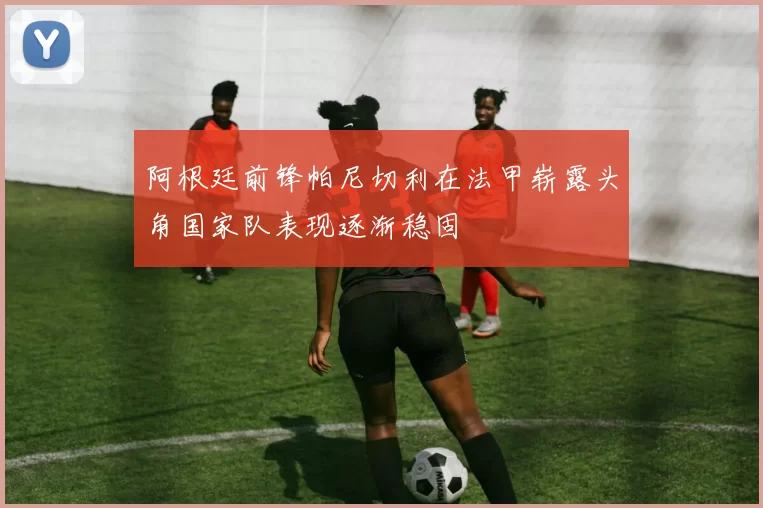 阿根廷前锋帕尼切利在法甲崭露头角国家队表现逐渐稳固
