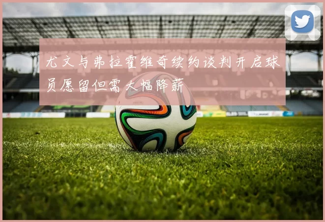 尤文与弗拉霍维奇续约谈判开启球员愿留但需大幅降薪