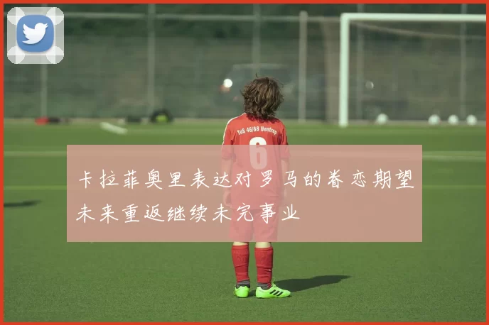 卡拉菲奥里表达对罗马的眷恋期望未来重返继续未完事业
