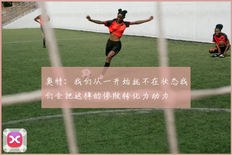 奥特：我们从一开始就不在状态我们会把这样的惨败转化为动力