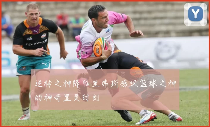 逆转之神降临里弗斯感叹篮球之神的神奇显灵时刻