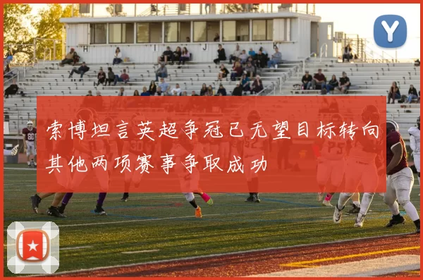索博坦言英超争冠已无望目标转向其他两项赛事争取成功