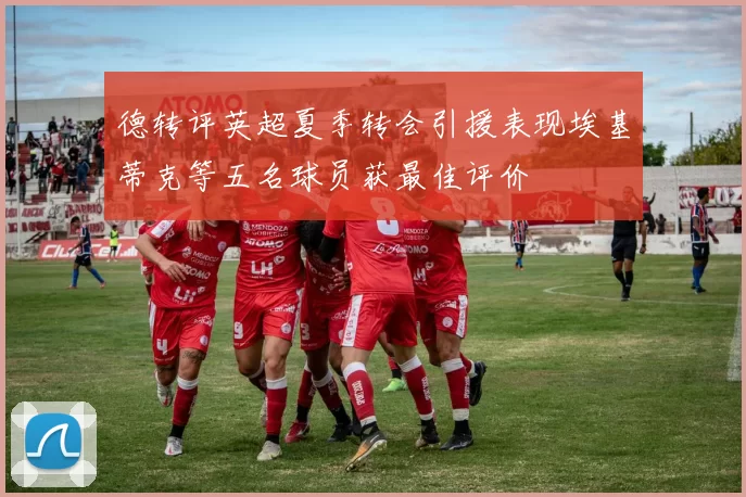 德转评英超夏季转会引援表现埃基蒂克等五名球员获最佳评价