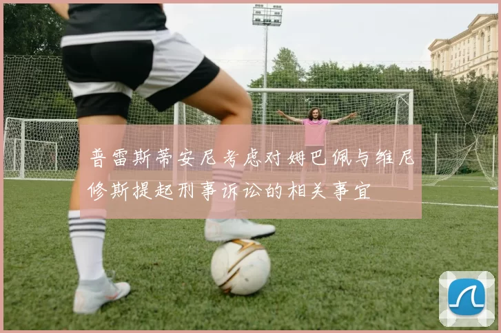 普雷斯蒂安尼考虑对姆巴佩与维尼修斯提起刑事诉讼的相关事宜