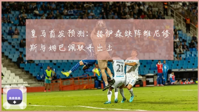 皇马首发预测：赫伊森缺阵维尼修斯与姆巴佩联手出击