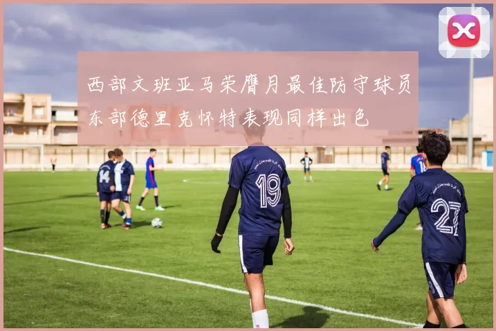 西部文班亚马荣膺月最佳防守球员东部德里克怀特表现同样出色