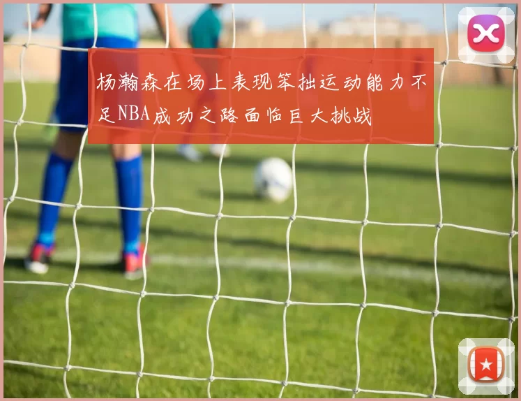 杨瀚森在场上表现笨拙运动能力不足NBA成功之路面临巨大挑战