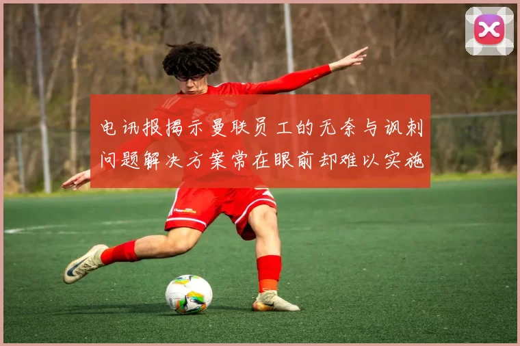 电讯报揭示曼联员工的无奈与讽刺问题解决方案常在眼前却难以实施