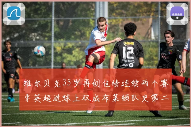 维尔贝克35岁再创佳绩连续两个赛季英超进球上双成布莱顿队史第二人
