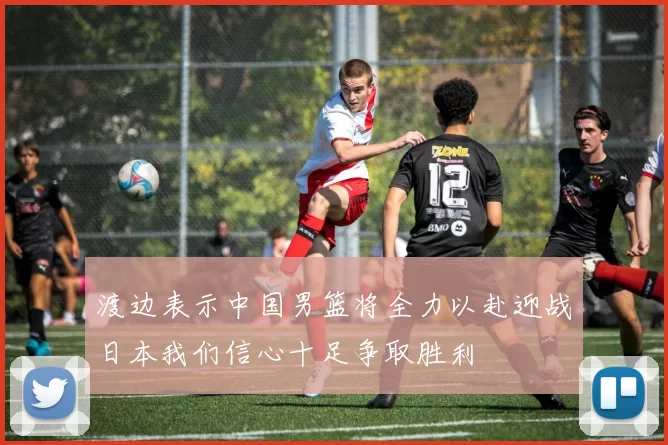 渡边表示中国男篮将全力以赴迎战日本我们信心十足争取胜利