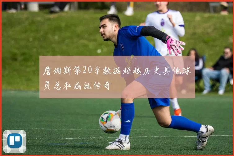 詹姆斯第20季数据超越历史其他球员总和成就传奇