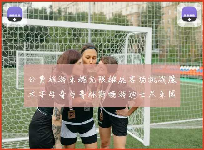 公费旅游乐趣无限雄鹿客场挑战魔术字母哥与普林斯畅游迪士尼乐园