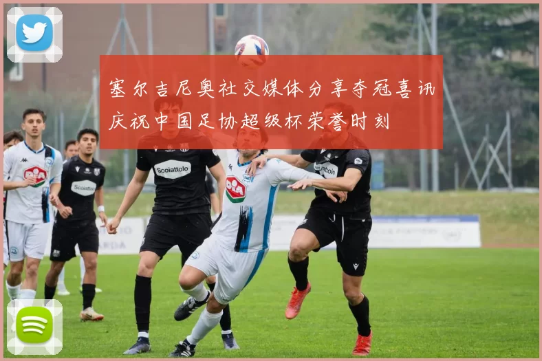 塞尔吉尼奥社交媒体分享夺冠喜讯庆祝中国足协超级杯荣誉时刻