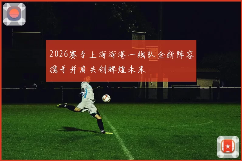 2026赛季上海海港一线队全新阵容携手并肩共创辉煌未来