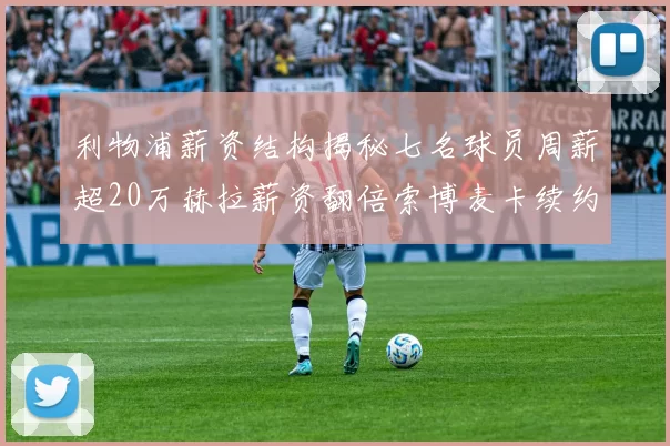 利物浦薪资结构揭秘七名球员周薪超20万赫拉薪资翻倍索博麦卡续约待定