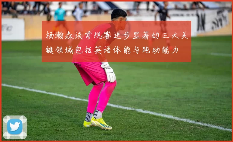 杨瀚森谈常规赛进步显著的三大关键领域包括英语体能与跑动能力