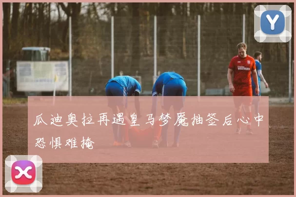 瓜迪奥拉再遇皇马梦魇抽签后心中恐惧难掩