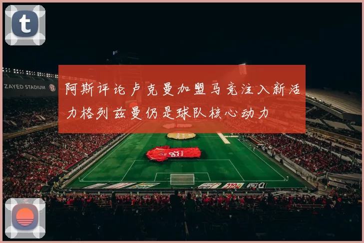 阿斯评论卢克曼加盟马竞注入新活力格列兹曼仍是球队核心动力