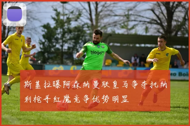 斯基拉曝阿森纳曼联皇马争夺托纳利枪手红魔竞争优势明显